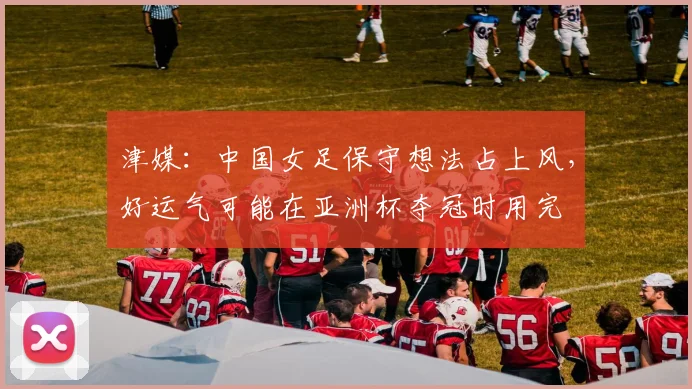 津媒：中国女足保守想法占上风，好运气可能在亚洲杯夺冠时用完