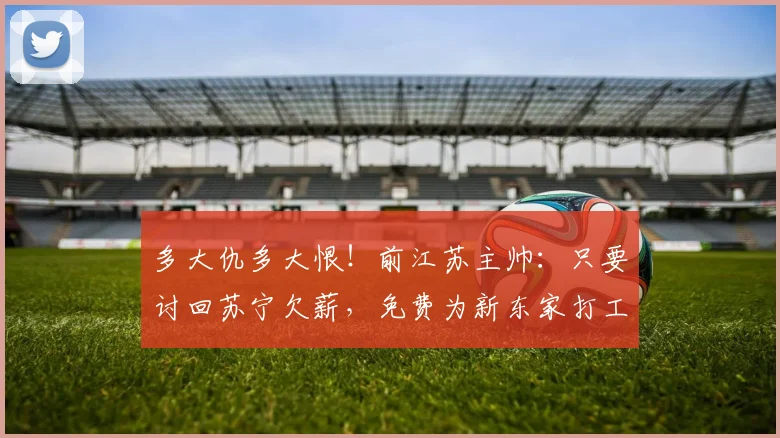 多大仇多大恨！前江苏主帅：只要讨回苏宁欠薪，免费为新东家打工