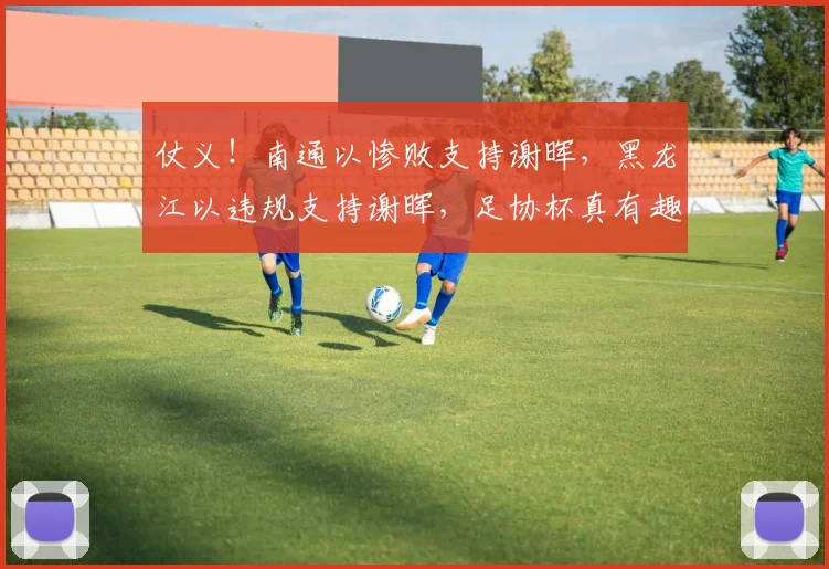 仗义！南通以惨败支持谢晖，黑龙江以违规支持谢晖，足协杯真有趣