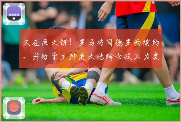 又在画大饼！罗马将同德罗西续约，并给予主帅更大地转会投入力度