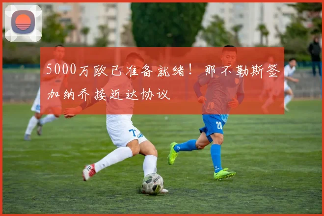 5000万欧已准备就绪！那不勒斯签加纳乔接近达协议