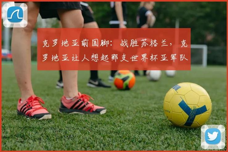 克罗地亚前国脚：战胜苏格兰，克罗地亚让人想起那支世界杯亚军队