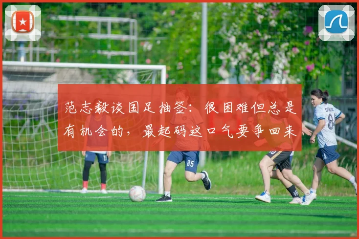 范志毅谈国足抽签：很困难但总是有机会的，最起码这口气要争回来