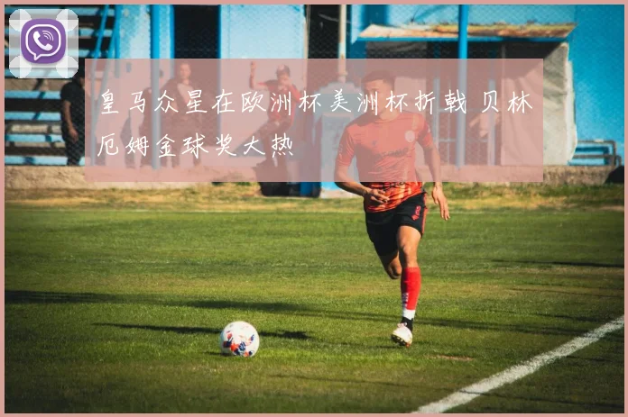 皇马众星在欧洲杯美洲杯折戟 贝林厄姆金球奖大热