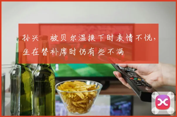 孙兴慜被贝尔温换下时表情不悦，坐在替补席时仍有些不满