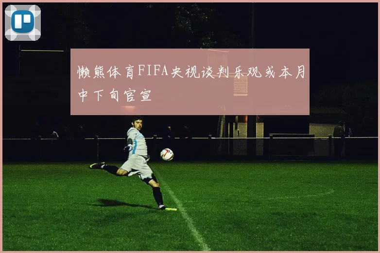 懒熊体育FIFA央视谈判乐观或本月中下旬官宣