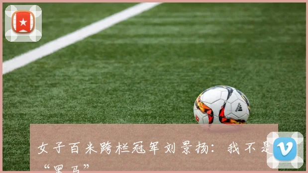 女子百米跨栏冠军刘景扬：我不是“黑马”