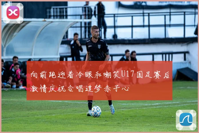 向前跑迎着冷眼和嘲笑U17国足赛后激情庆祝合唱追梦赤子心