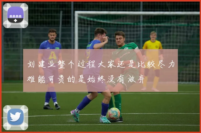 刘建业整个过程大家还是比较尽力难能可贵的是始终没有放弃