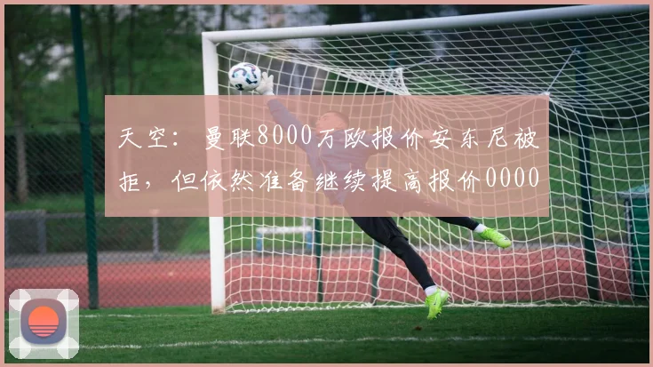 天空：曼联8000万欧报价安东尼被拒，但依然准备继续提高报价0000644