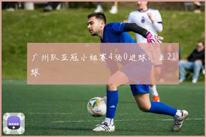 广州队亚冠小组赛4场0进球，丢21球