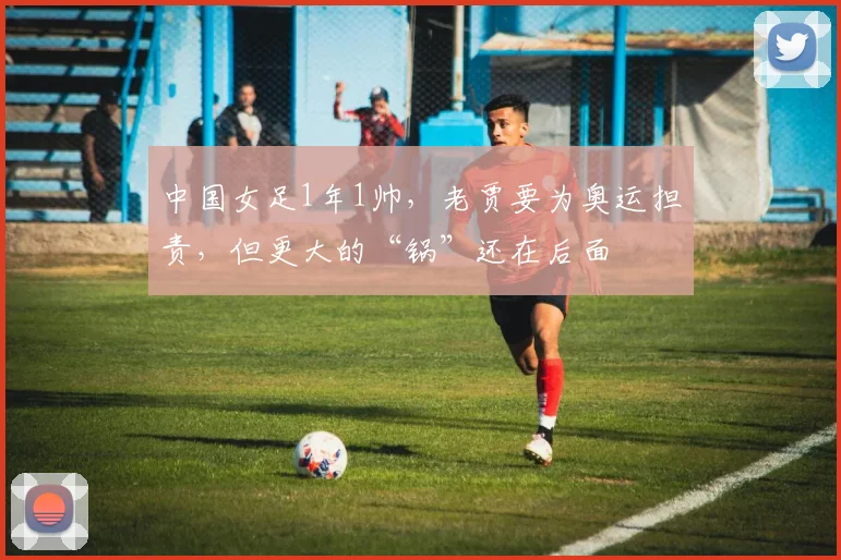 中国女足1年1帅，老贾要为奥运担责，但更大的“锅”还在后面