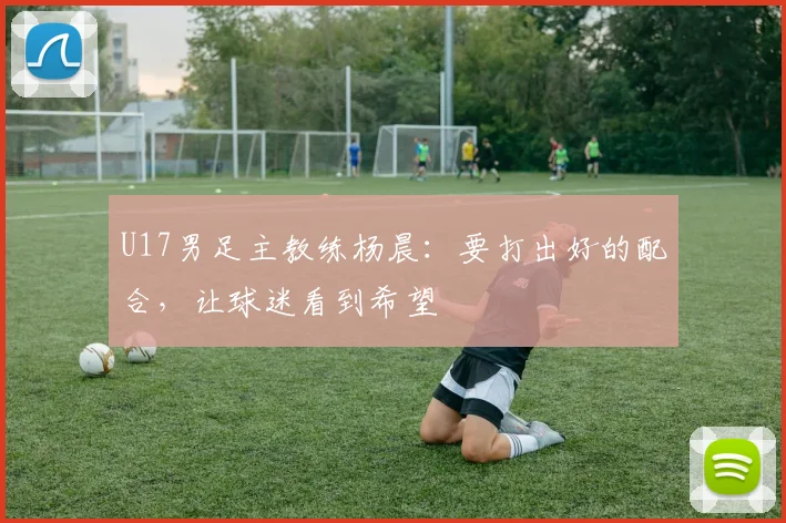 U17男足主教练杨晨：要打出好的配合，让球迷看到希望