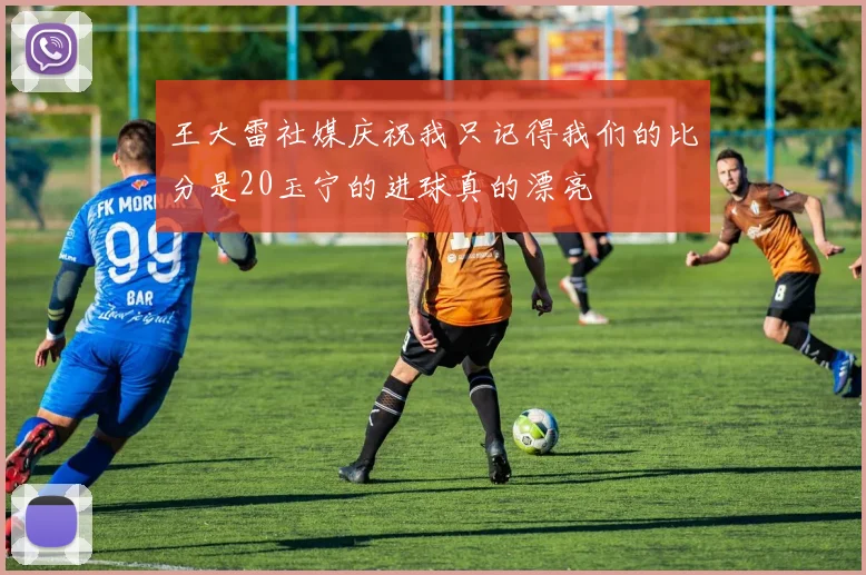 王大雷社媒庆祝我只记得我们的比分是20玉宁的进球真的漂亮