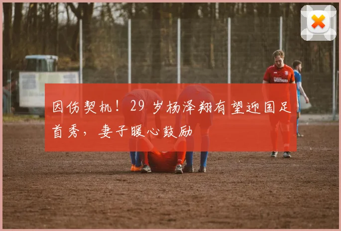 因伤契机！29 岁杨泽翔有望迎国足首秀，妻子暖心鼓励