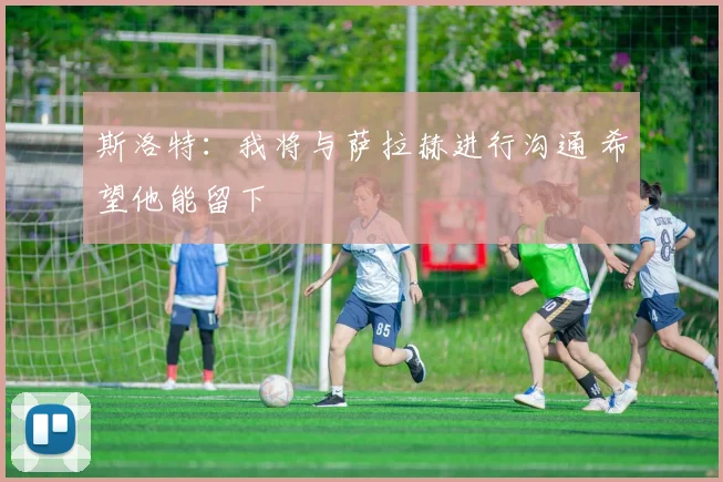 斯洛特：我将与萨拉赫进行沟通 希望他能留下