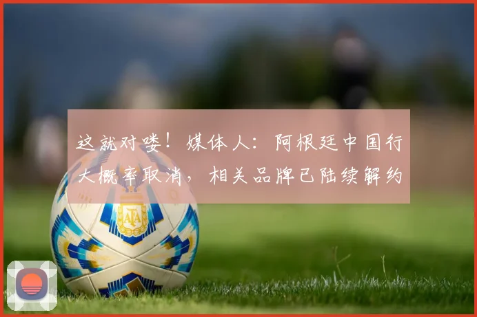 这就对喽！媒体人：阿根廷中国行大概率取消，相关品牌已陆续解约