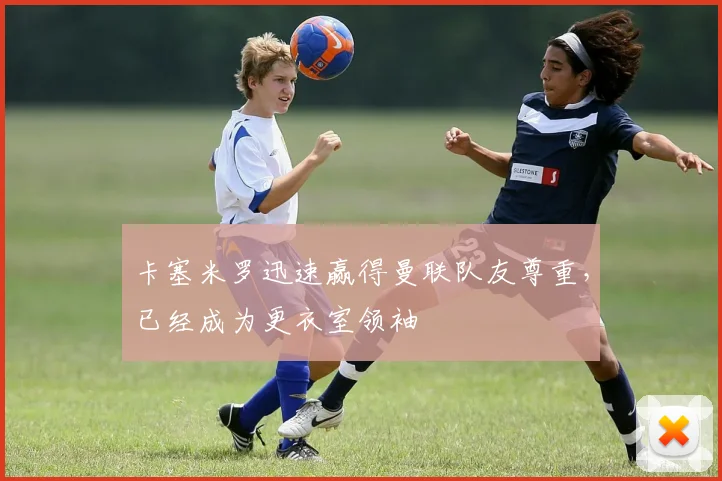 卡塞米罗迅速赢得曼联队友尊重，已经成为更衣室领袖