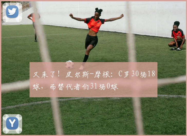 又来了！皮尔斯-摩根：C罗30场18球，而替代者们31场0球