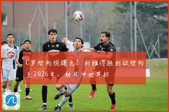C罗续约现曙光！利雅得胜利欲续约至2026年，助其冲世界杯
