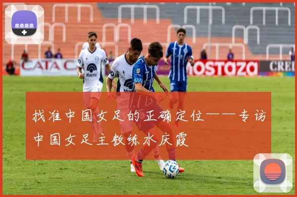 找准中国女足的正确定位——专访中国女足主教练水庆霞