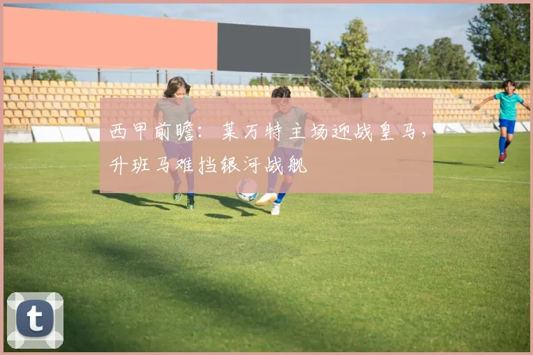 西甲前瞻：莱万特主场迎战皇马，升班马难挡银河战舰