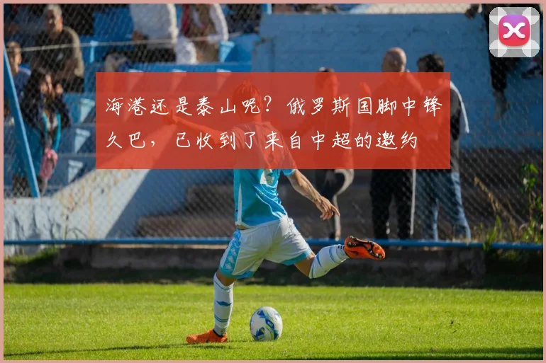 海港还是泰山呢？俄罗斯国脚中锋久巴，已收到了来自中超的邀约