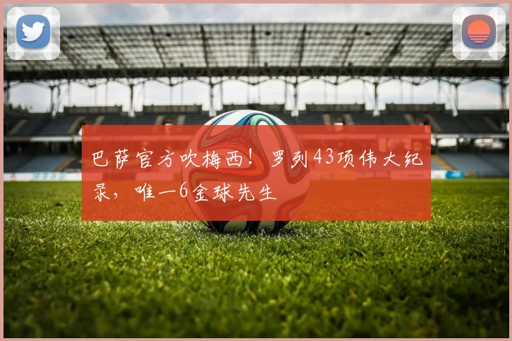 巴萨官方吹梅西！罗列43项伟大纪录，唯一6金球先生