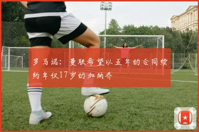 罗马诺：曼联希望以五年的合同续约年仅17岁的加纳乔
